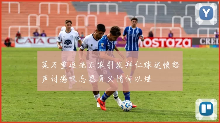 莱万重返老东家引发拜仁球迷愤怒声讨感叹忘恩负义情何以堪