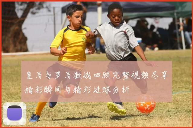 皇马与罗马激战回顾完整视频尽享精彩瞬间与精彩进球分析