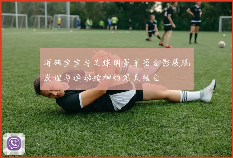 海绵宝宝与足球明星亲密合影展现友谊与运动精神的完美结合