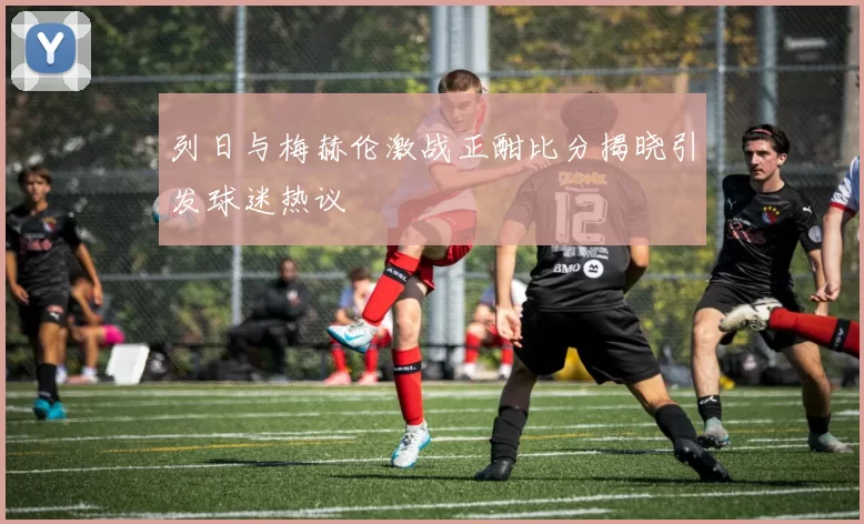 列日与梅赫伦激战正酣比分揭晓引发球迷热议