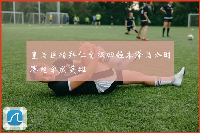 皇马逆转拜仁晋级四强本泽马加时赛绝杀成英雄