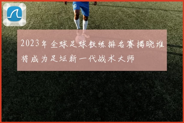 2023年全球足球教练排名赛揭晓谁将成为足坛新一代战术大师