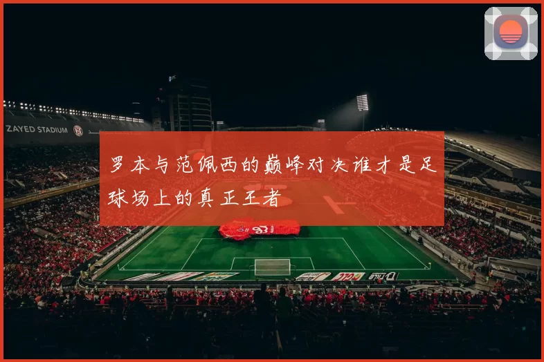 罗本与范佩西的巅峰对决谁才是足球场上的真正王者