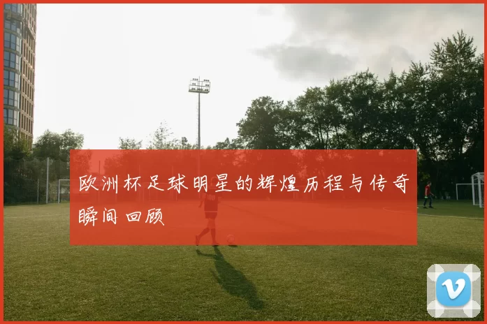 欧洲杯足球明星的辉煌历程与传奇瞬间回顾